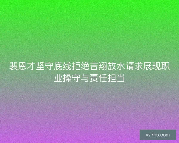 裴恩才坚守底线拒绝吉翔放水请求展现职业操守与责任担当