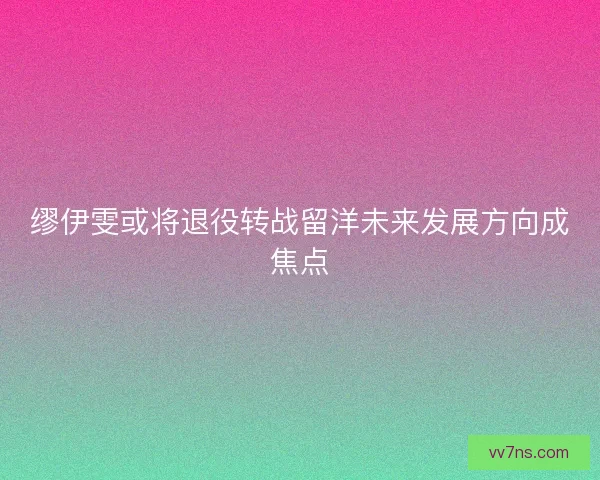 缪伊雯或将退役转战留洋未来发展方向成焦点