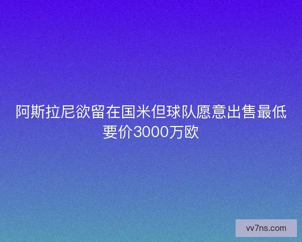 阿斯拉尼欲留在国米但球队愿意出售最低要价3000万欧