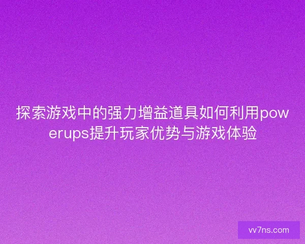 探索游戏中的强力增益道具如何利用powerups提升玩家优势与游戏体验