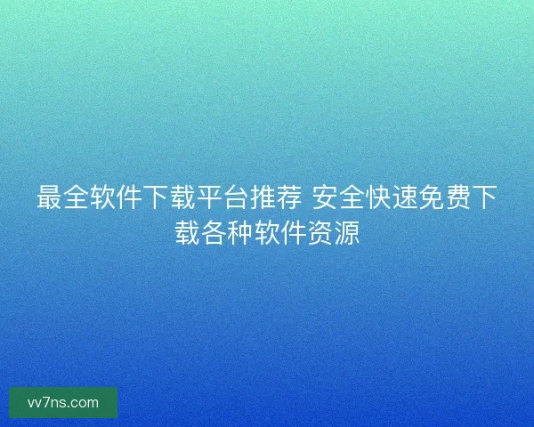 最全软件下载平台推荐 安全快速免费下载各种软件资源