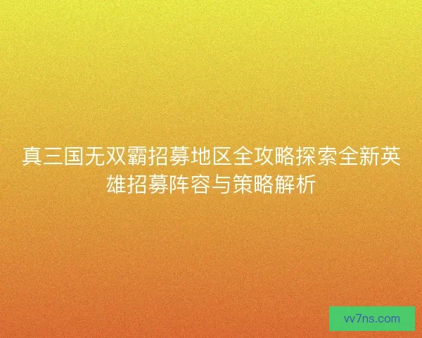 真三国无双霸招募地区全攻略探索全新英雄招募阵容与策略解析