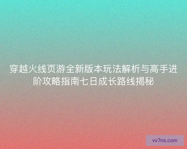 穿越火线页游全新版本玩法解析与高手进阶攻略指南七日成长路线揭秘