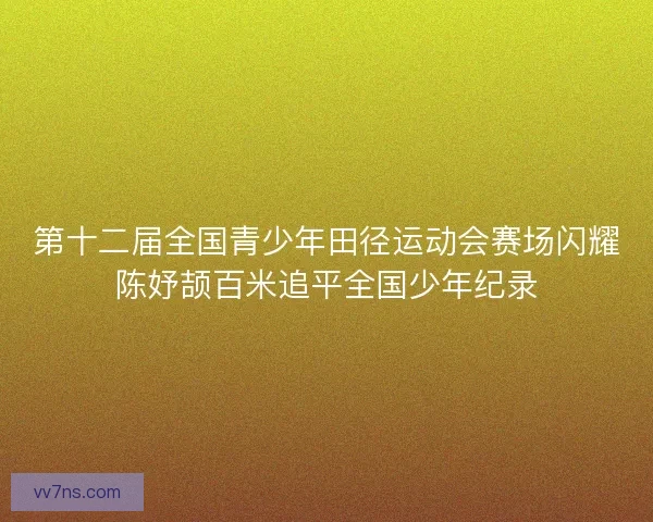 第十二届全国青少年田径运动会赛场闪耀陈妤颉百米追平全国少年纪录