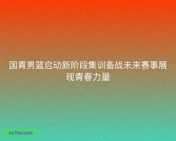 国青男篮启动新阶段集训备战未来赛事展现青春力量