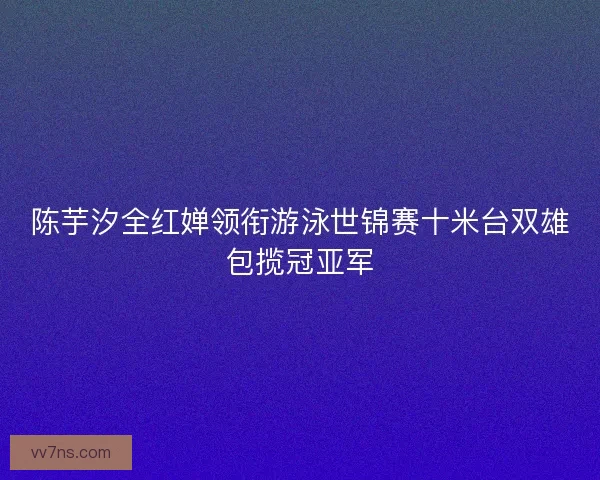 陈芋汐全红婵领衔游泳世锦赛十米台双雄包揽冠亚军