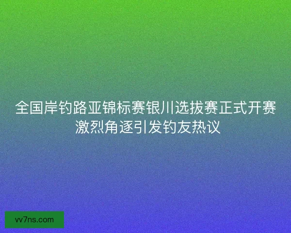 全国岸钓路亚锦标赛银川选拔赛正式开赛 激烈角逐引发钓友热议