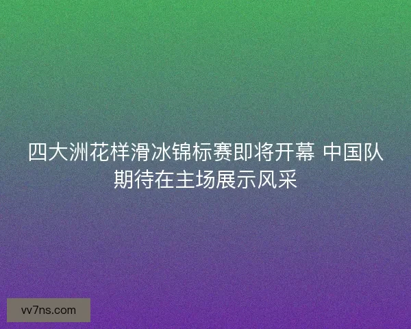 四大洲花样滑冰锦标赛即将开幕 中国队期待在主场展示风采
