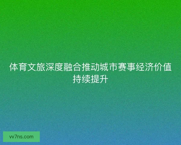 体育文旅深度融合推动城市赛事经济价值持续提升