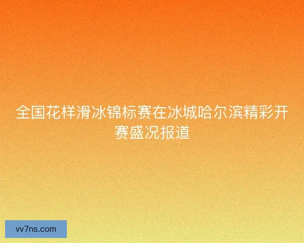 全国花样滑冰锦标赛在冰城哈尔滨精彩开赛盛况报道
