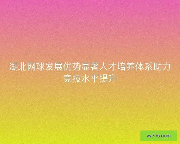 湖北网球发展优势显著人才培养体系助力竞技水平提升