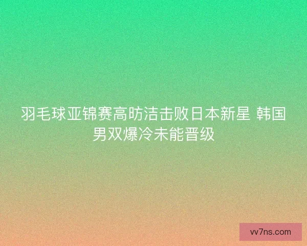 羽毛球亚锦赛高昉洁击败日本新星 韩国男双爆冷未能晋级