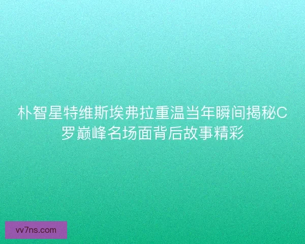 朴智星特维斯埃弗拉重温当年瞬间揭秘C罗巅峰名场面背后故事精彩
