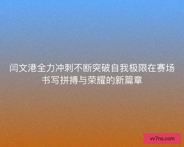 闫文港全力冲刺不断突破自我极限在赛场书写拼搏与荣耀的新篇章