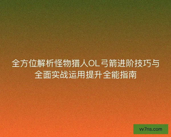 全方位解析怪物猎人OL弓箭进阶技巧与全面实战运用提升全能指南