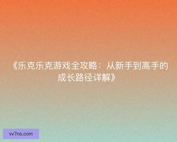 《乐克乐克游戏全攻略：从新手到高手的成长路径详解》