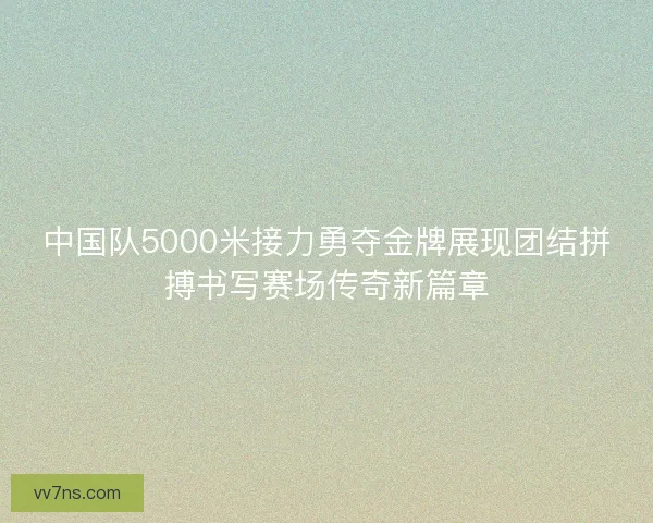 中国队5000米接力勇夺金牌展现团结拼搏书写赛场传奇新篇章