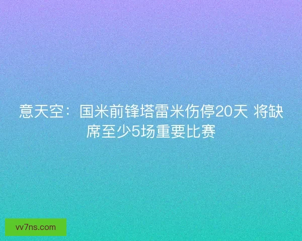 意天空：国米前锋塔雷米伤停20天 将缺席至少5场重要比赛