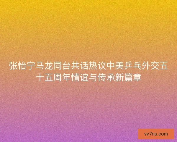 张怡宁马龙同台共话热议中美乒乓外交五十五周年情谊与传承新篇章
